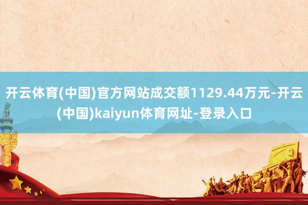 开云体育(中国)官方网站成交额1129.44万元-开云(中国)kaiyun体育网址-登录入口